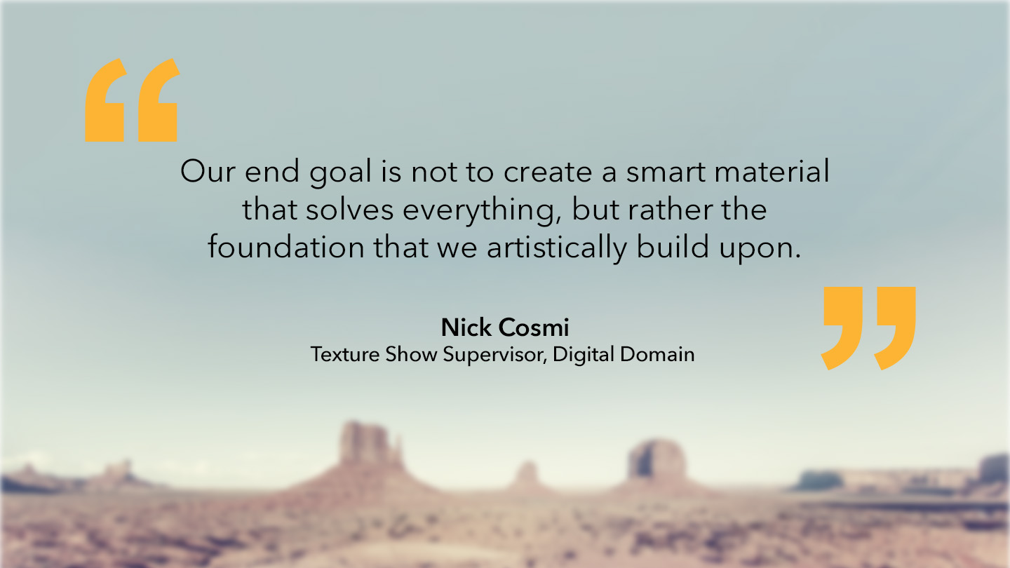 Nick Cosmi, Texture Show Supervisor, Digital Domain: “Our end goal is not to create a smart material that solves everything, but rather the foundation that we artistically build upon.”